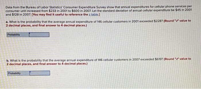 Data from the Bureau of Labor Statistics' Consumer Expenditure Survey show that annual expenditures for cellular phone services per
consumer unit increased from $233 in 2001 to $600 in 2007. Let the standard deviation of annual cellular expenditure be $45 in 2001
and $128 in 2007. (You may find it useful to reference the z table.)
a. What is the probability that the average annual expenditure of 146 cellular customers in 2001 exceeded $2287 (Round " value to
2 decimal places, and final answer to 4 decimal places.)
Probability
b. What is the probability that the average annual expenditure of 146 cellular customers in 2007 exceeded $619? (Round " value to
2 decimal places, and final answer to 4 decimal places.)
Probablity
