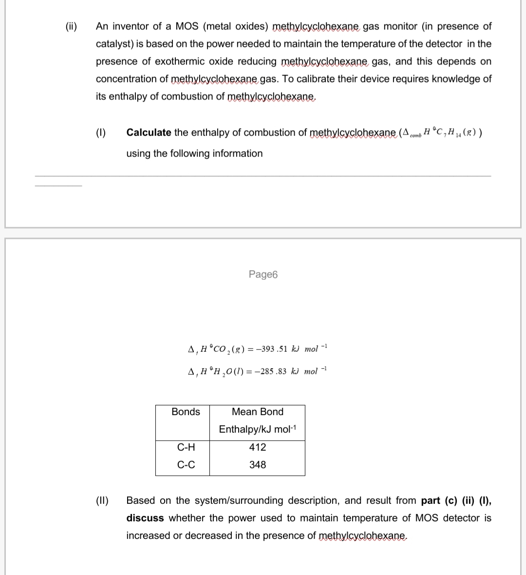 (ii)
An inventor of a MOS (metal oxides) methylcyclohexane gas monitor (in presence of
catalyst) is based on the power needed to maintain the temperature of the detector in the
presence of exothermic oxide reducing methylcyclohexane gas, and this depends on
concentration of methylcyclohexane gas. To calibrate their device requires knowledge of
its enthalpy of combustion of methylcyclohexane.
(1)
Calculate the enthalpy of combustion of methylcyclohexane (A comb H °C,H„(g))
using the following information
