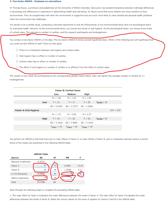 2. Two-factor ANOVA - Emphasis on calculations
W. Thomas Boyce, a professor and pediatrician at the University of British Columbia, Vancouver, has studied interactions between individual differences
in physiology and differences in experience in determining health and well-being. Dr. Boyce found that some children are more sensitive to their
environments. They do exceptionally well when the environment is supportive but are much more likely to have mental and physical health problems
when the environment has challenges.
You decide to do a similar study, conducting a factorial experiment to test the effectiveness of one environmental factor and one physiological factor
on a physical health outcome. As the environmental factor, you choose two levels of oral hygiene. As the physiological factor, you choose three levels
of cortisol value. The outcome is number of cavities, and the research participants are kindergartners.
You conduct a two-factor ANOVA on the data. The two-factor ANOVA involves several hypothesis tests. Which of the following are null hypotheses that
you could use this ANOVA to test? Check all that apply.
There is no interaction between oral hygiene and cortisol value.
□ Oral hygiene has no effect on number of cavities.
Cortisol value has no effect on number of cavities.
The effect of oral hygiene on number of cavities is no different from the effect of cortisol value.
The results of your study are summarized by the corresponding sample means below. Each cell reports the average number of cavities for 11
kindergartners.
Factor A: Oral Hygiene
Low
High
Source
Between treatments
Factor A
Factor B
AX B interaction
Within treatments
Total
Factor B: Cortisol Value
Low
Medium
M = 1.36
T = 15
SS = 2.5455
M = 1.55
T = 17
SS=2.7273
M = 1.73
T = 19
SS=4.1818
TOOLI = 34
ANOVA Table
SS
df
6.2575
20
0.0908
22.4394
M = 2.09
T = 23
SS = 2.9091
TOOL2 = 40
65
You perform an ANOVA to test that there are no main effects of factor A, no main effects of factor B, and no interaction between factors A and B.
Some of the results are presented in the following ANOVA table.
MS
High
M = 1.82
T = 20
SS = 1.6364
3.4091
1.3788
M = 2.27
T = 25
SS = 2.1818
Toota = 45
F
TROWI = 52
12.64
5.11
TROW2 = 67
ΣΧΖ = 297
Work through the following steps to complete the preceding ANOVA table.
1. The main effect for factor A evaluates the mean differences between the levels of factor A. The main effect for factor B evaluates the mean
differences between the levels of factor B. Select the correct values for the sums of squares for factors A and B in the ANOVA table.