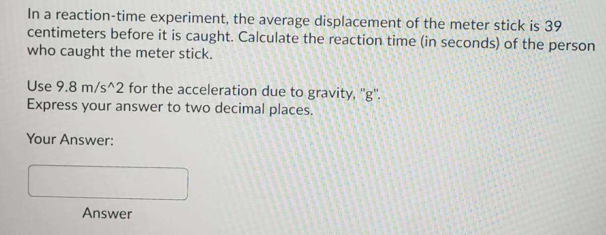 In a reaction-time experiment, the average displacement of the meter stick is 39
centimeters before it is caught. Calculate the reaction time (in seconds) of the person
who caught the meter stick.
Use 9.8 m/s^2 for the acceleration due to gravity, "g".
Express your answer to two decimal places.
Your Answer:
Answer
