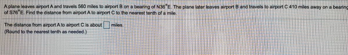 A plane leaves airport A and travels 560 miles to airport B on a bearing of N36°E. The plane later leaves airport B and travels to airport C 410 miles away on a bearing
of S76°E. Find the distance from airport A to airport C to the nearest tenth of a mile.
The distance from airport A to airport C is about
miles.
(Round to the nearest tenth as needed.)

