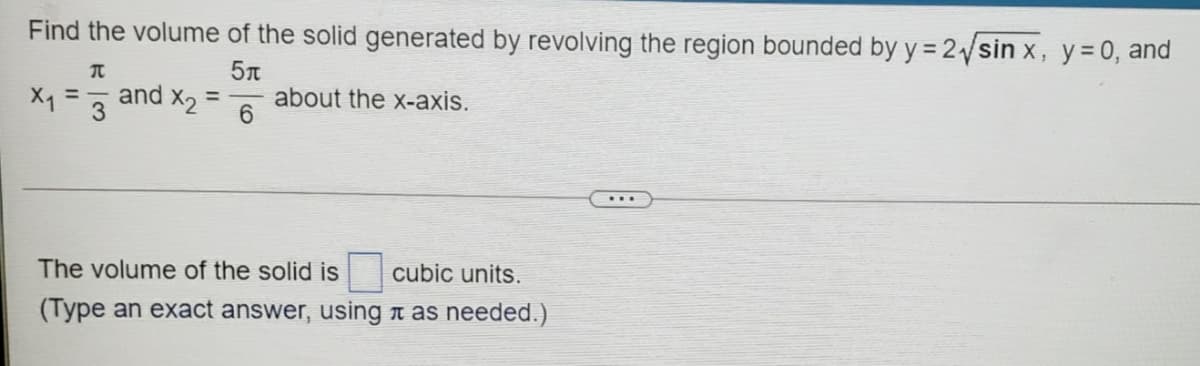 Find the volume of the solid generated by revolving the region bounded by y = 2sin x, y= 0, and
X1 =
and x2 =
about the x-axis.
6.
The volume of the solid is
cubic units.
(Type an exact answer, using n as needed.)
