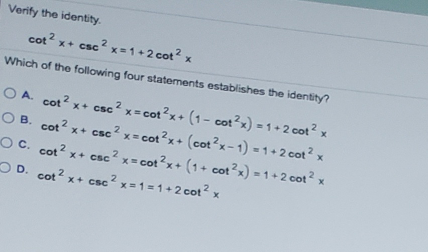 Verify the identity.
cot 2
x+ csc x= 1+2 cot? x
2.
Which of the following four statements establishes the identity?
O A. cot2 x+ csc2 x= cot2x+(1- cot?x) = 1+2 cot2 x
(1- cot?x) = 1+2 cot? x
Cot 2
O B. cot? x+ csc? x= cot?x+ (cot?x-1) = 1+2 cot? x
OC. cot2 x+ csc? x = cot?x+ (1+ cot?x) = 1+2 cot? x
O D. cot2 x+ csc2 x=1=1+ 2 cot2 x
x+ csc x =1=1+2 cot 2
