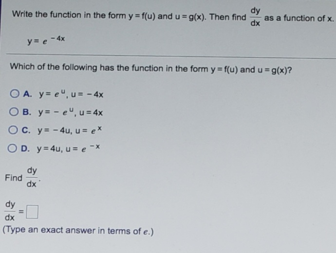 dy
as a function of x.
dx
Write the function in the form y = f(u) and u = g(x). Then find
y = e -4x
Which of the following has the function in the form y = f(u) and u = g(x)?
O A. y= e", u = - 4x
O B. y= - e", u = 4x
OC. y= -4u, u = ex
O D. y= 4u, u = e -x
dy
Find
dx
dy
dx
(Type an exact answer in terms of e.)
