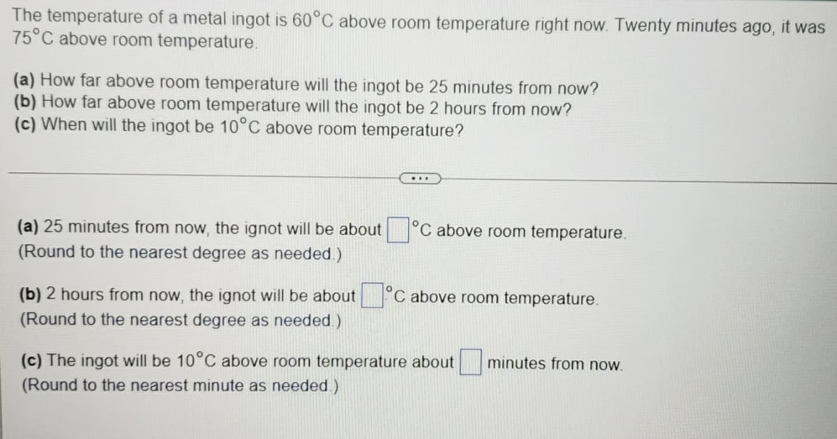 The temperature of a metal ingot is 60°C above room temperature right now. Twenty minutes ago,
75°C above room temperature.
it was
(a) How far above room temperature will the ingot be 25 minutes from now?
(b) How far above room temperature will the ingot be 2 hours from now?
(c) When will the ingot be 10°C above room temperature?
(a) 25 minutes from now, the ignot will be about °C above room temperature.
(Round to the nearest degree as needed.)
(b) 2 hours from now, the ignot will be about
C above room temperature.
(Round to the nearest degree as needed.)
minutes from now.
(c) The ingot will be 10°C above room temperature about
(Round to the nearest minute as needed.)
