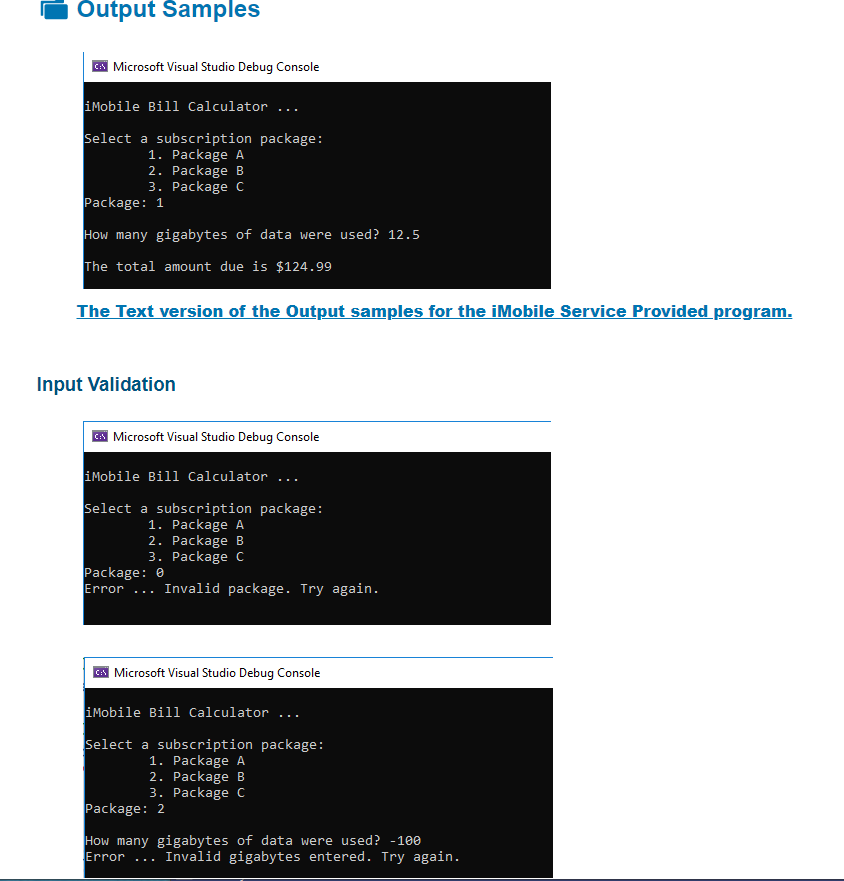 Output Samples
Microsoft Visual Studio Debug Console
iMobile Bill Calculator ...
Select a subscription package:
1. Package A
2. Package B
3. Package C
Package: 1
How many gigabytes of data were used? 12.5
The total amount due is $124.99
The Text version of the Output samples for the iMobile Service Provided program.
Input Validation
| Microsoft Visual Studio Debug Console
iMobile Bill Calculator ...
Select a subscription package:
1. Package A
2. Package B
3. Package c
Package: 0
Error
Invalid package. Try again.
...
A Microsoft Visual Studio Debug Console
iMobile Bill Calculator ...
Select a subscription package:
1. Package A
2. Package B
3. Package C
Package: 2
How many gigabytes of data were used? -100
Invalid gigabytes entered. Try again.
Error
...
