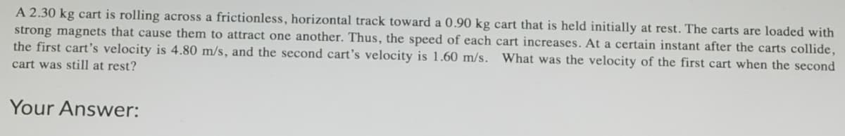 A 2.30 kg cart is rolling across a frictionless, horizontal track toward a 0.90 kg cart that is held initially at rest. The carts are loaded with
strong magnets that cause them to attract one another. Thus, the speed of each cart increases. At a certain instant after the carts collide,
the first cart's velocity is 4.80 m/s, and the second cart's velocity is 1.60 m/s. What was the velocity of the first cart when the second
cart was still at rest?
Your Answer:
