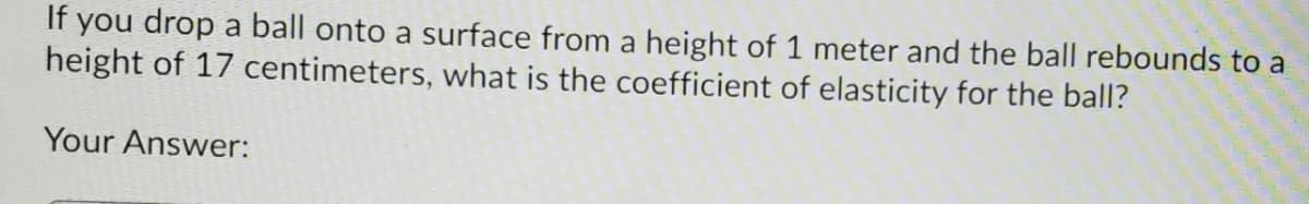 If you drop a ball onto a surface from a height of 1 meter and the ball rebounds to a
height of 17 centimeters, what is the coefficient of elasticity for the ball?
Your Answer:
