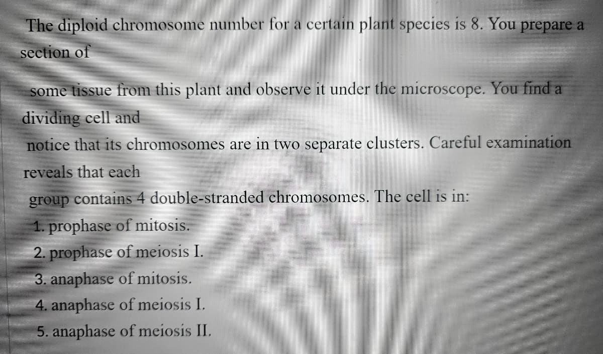 The diploid chromosome number for a certain plant species is 8. You prepare a
section of
some tissue from this plant and observe it under the microscope. You find a
dividing cell and
notice that its chromosomes are in two separate clusters. Careful examination
reveals that each
group contains 4 double-stranded chromosomes. The cell is in:
1. prophase of mitosis.
2. prophase of meiosis I.
3. anaphase of mitosis.
4. anaphase of meiosis I.
5. anaphase of meiosis II.