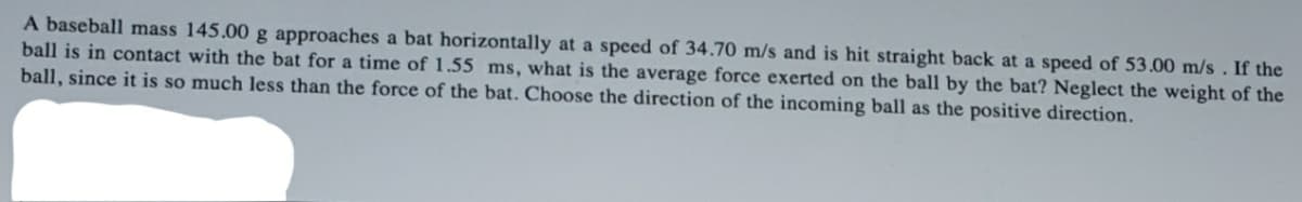 A baseball mass 145.00 g approaches a bat horizontally at a speed of 34.70 m/s and is hit straight back at a speed of 53.00 m/s . If the
ball is in contact with the bat for a time of 1.55 ms, what is the average force exerted on the ball by the bat? Neglect the weight of the
ball, since it is so much less than the force of the bat. Choose the direction of the incoming ball as the positive direction.
