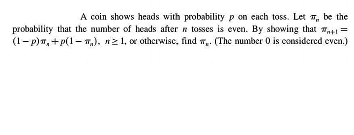 A coin shows heads with probability p on each toss. Let T, be the
probability that the number of heads after n tosses is even. By showing that T41 =
(1- p)T, + p(1- 7,), n2 1, or otherwise, find 7,. (The number 0 is considered even.)
