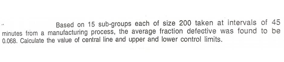 Based on 15 sub-groups each of size 200 taken at intervals of 45
minutes from a manufacturing process, the average fraction defective was found to be
0.068. Calculate the value of central line and upper and lower control limits.
