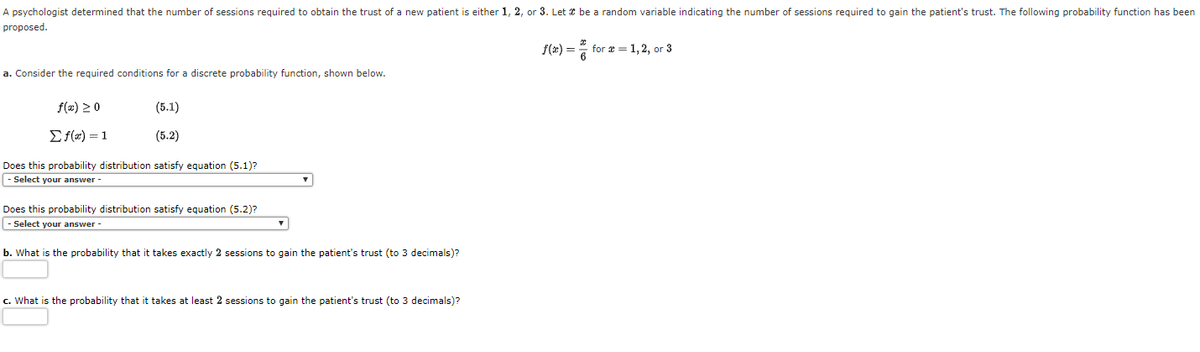 A psychologist determined that the number of sessions required to obtain the trust of a new patient is either 1, 2, or 3. Let * be a random variable indicating
number of sessions required to gain the patient's trust. The following probability function has been
proposed.
f(t) = " for a = 1, 2, or 3
a. Consider the required conditions for a discrete probability function, shown below.
f(2) 20
(5.1)
Ef(#) = 1
(5.2)
Does this probability distribution satisfy equation (5.1)?
|- Select your answer -
Does this probability distribution satisfy equation (5.2)?
|- Select your answer -
b. What is the probability that it takes exactly 2 sessions to gain the patient's trust (to 3 decimals)?
c. What is the probability that it takes at least 2 sessions to gain the patient's trust (to 3 decimals)?
