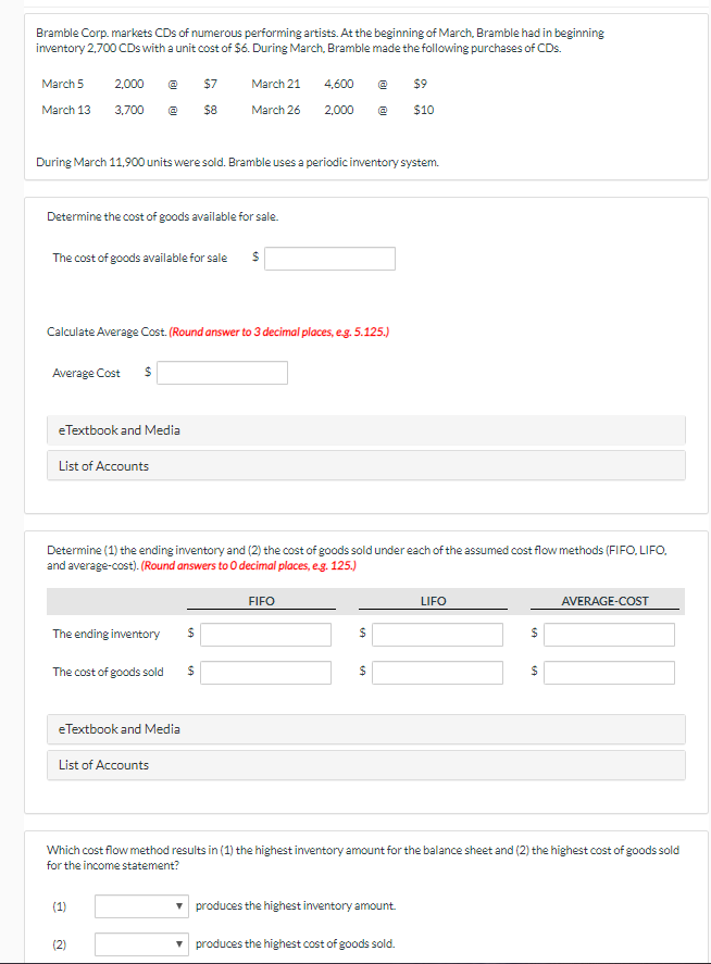 ### Inventory Management for Bramble Corp.

#### Scenario Overview:
Bramble Corp. markets CDs from various performing artists. At the beginning of March, Bramble had an initial inventory of 2,700 CDs, each costing $6. Throughout March, Bramble made several purchases:

- **March 5:** 2,000 CDs at $7 each
- **March 13:** 3,700 CDs at $8 each
- **March 21:** 4,600 CDs at $9 each
- **March 26:** 2,000 CDs at $10 each

During March, 11,900 units were sold. Bramble uses a periodic inventory system.

### Cost Calculation Section:

1. **Determine the cost of goods available for sale**:
   - Input Field: The cost of goods available for sale.

2. **Calculate Average Cost**:
   - Use the formula for Average Cost and round to three decimal places (e.g., 5.125).
   - Input Field: Average Cost.

### Inventory Valuation Methods:

Determine the (1) ending inventory and (2) the cost of goods sold under each of the assumed cost flow methods: FIFO (First-In, First-out), LIFO (Last-In, First-Out), and average-cost. Round answers to 0 decimal places (e.g., 125).

#### Table for Input:

|                      | **FIFO**           | **LIFO**           | **AVERAGE-COST** |
|----------------------|---------------------|---------------------|------------------|
| **The ending inventory** | [Input Field] | [Input Field] | [Input Field]  |
| **The cost of goods sold** | [Input Field] | [Input Field] | [Input Field]  |

### Analysis Section:

Identify which cost flow method results in:

1. The highest inventory amount on the balance sheet.
2. The highest cost of goods sold for the income statement.

#### Input Fields:

| (1) [Input Field] | produces the highest inventory amount. |
| (2) [Input Field] | produces the highest cost of goods sold. |

#### Resources:
- **eTextbook and Media**
- **List of Accounts**

This setup will assist you in learning how businesses handle inventory valuation and the impact of different cost flow assumptions on financial statements.