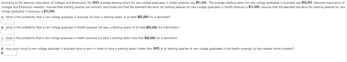 According to the National Association of Colleges and Employers, the 2015 average starting salary for new college graduates in health sciences was $51,541. The average starting salary for new college graduates in business was $53,901 (National Association of
Colleges and Employers website). Assume that starting salaries are normally distributed and that the standard deviation for starting salaries for new college graduates in health sciences is $11,000. Assume that the standard deviation for starting salaries for new
college graduates in business is $15,000.
a. What is the probability that a new college graduate in business will earn a starting salary of at least $65,000 (to 4 decimals)?
b. What is the probability that a new college graduate in health sciences will earn a starting salary of at least $65,000 (to 4 decimals)?
c. What is the probability that a new college graduate in health sciences will earn a starting salary less than $40,000 (to 4 decimals)?
d. How much would a new college graduate in business have to earn in order to have a starting salary higher than 99% of all starting salaries of new college graduates in the health sciences (to the nearest whole number)?
$
