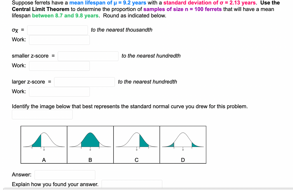 Suppose ferrets have a mean lifespan of µ = 9.2 years with a standard deviation ofo = 2.13 years. Use the
Central Limit Theorem to determine the proportion of samples of sizen = 100 ferrets that will have a mean
lifespan between 8.7 and 9.8 years. Round as indicated below.
to the nearest thousandth
Work:
smaller z-score
to the nearest hundredth
Work:
larger z-score =
to the nearest hundredth
Work:
Identify the image below that best represents the standard normal curve you drew for this problem.
A
В
C
D
Answer:
Explain how you found your answer.
