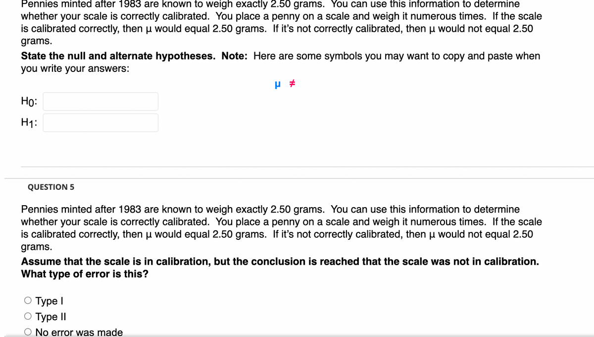 Pennies minted after 1983 are known to weigh exactly 2.50 grams. You can use this information to determine
whether your scale is correctly calibrated. You place a penny on a scale and weigh it numerous times. If the scale
is calibrated correctly, then u would equal 2.50 grams. If it's not correctly calibrated, then u would not equal 2.50
grams.
State the null and alternate hypotheses. Note: Here are some symbols you may want to copy and paste when
you write your answers:
Но:
H1:
QUESTION 5
Pennies minted after 1983 are known to weigh exactly 2.50 grams. You can use this information to determine
whether your scale is correctly calibrated. You place a penny on a scale and weigh it numerous times. If the scale
is calibrated correctly, then u would equal 2.50 grams. If it's not correctly calibrated, then u would not equal 2.50
grams.
Assume that the scale is in calibration, but the conclusion is reached that the scale was not in calibration.
What type of error is this?
О Турe I
Турe II
No error was made
