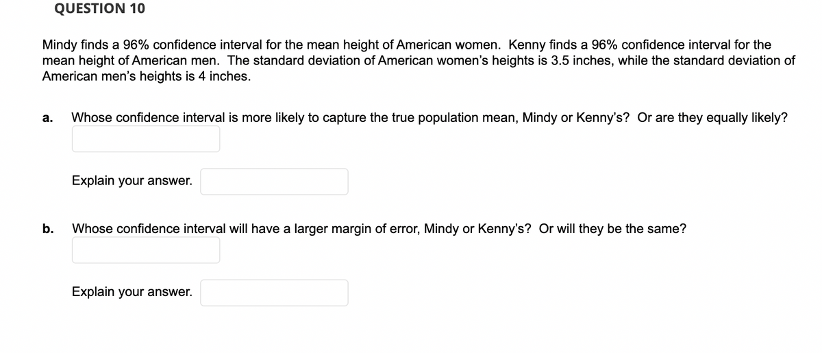 QUESTION 10
Mindy finds a 96% confidence interval for the mean height of American women. Kenny finds a 96% confidence interval for the
mean height of American men. The standard deviation of American women's heights is 3.5 inches, while the standard deviation of
American men's heights is 4 inches.
а.
Whose confidence interval is more likely to capture the true population mean, Mindy or Kenny's? Or are they equally likely?
Explain your answer.
b.
Whose confidence interval will have a larger margin of error, Mindy or Kenny's? Or will they be the same?
Explain your answer.
