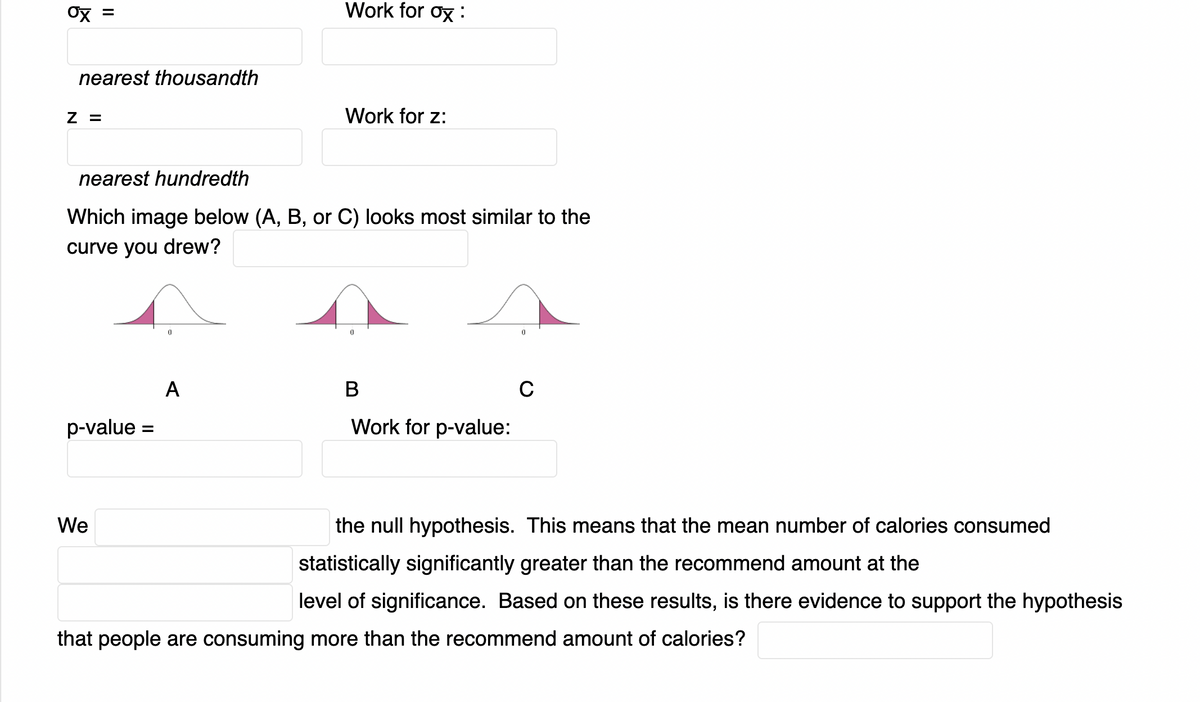 Work for ox :
nearest thousandth
Z =
Work for z:
nearest hundredth
Which image below (A, B, or C) looks most similar to the
curve you drew?
A
В
C
p-value =
Work for p-value:
We
the null hypothesis. This means that the mean number of calories consumed
statistically significantly greater than the recommend amount at the
level of significance. Based on these results, is there evidence to support the hypothesis
that people are consuming more than the recommend amount of calories?
II
