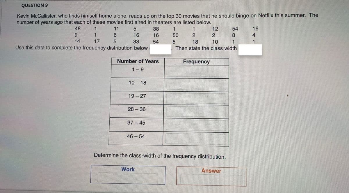 QUESTION 9
Kevin McCallister, who finds himself home alone, reads up on the top 30 movies that he should binge on Netflix this summer. The
number of years ago that each of these movies first aired in theaters are listed below.
48
1
11
38
1
1
12
54
16
9
1
16
16
50
8
4
14
17
33
54
18
10
1
1
Use this data to complete the frequency distribution below
Then state the class width
Number of Years
Frequency
1-9
10 18
19- 27
28 36
37 - 45
46 54
Determine the class-width of the frequency distribution.
Work
Answer
