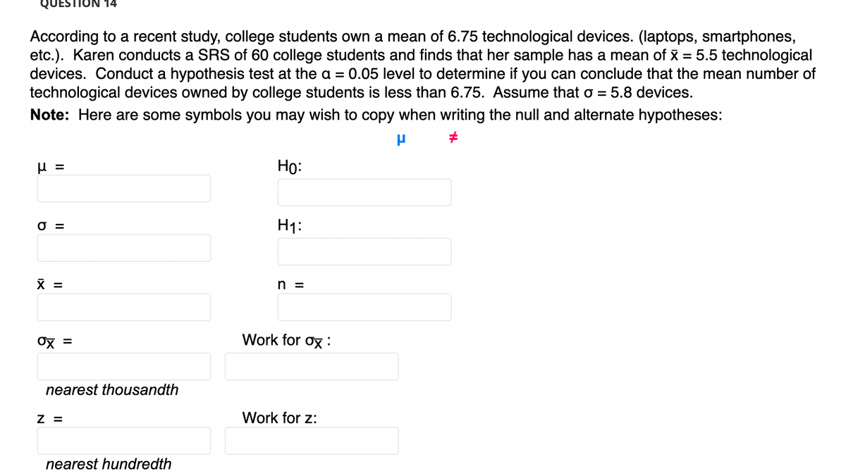 UESTION 14
According to a recent study, college students own a mean of 6.75 technological devices. (laptops, smartphones,
etc.). Karen conducts a SRS of 60 college students and finds that her sample has a mean of x = 5.5 technological
devices. Conduct a hypothesis test at the a = 0.05 level to determine if you can conclude that the mean number of
technological devices owned by college students is less than 6.75. Assume that o = 5.8 devices.
%3D
Note: Here are some symbols you may wish to copy when writing the null and alternate hypotheses:
Но:
%3D
O =
H1:
X =
n =
Ox =
Work for ox :
nearest thousandth
Z =
Work for z:
nearest hundredth
