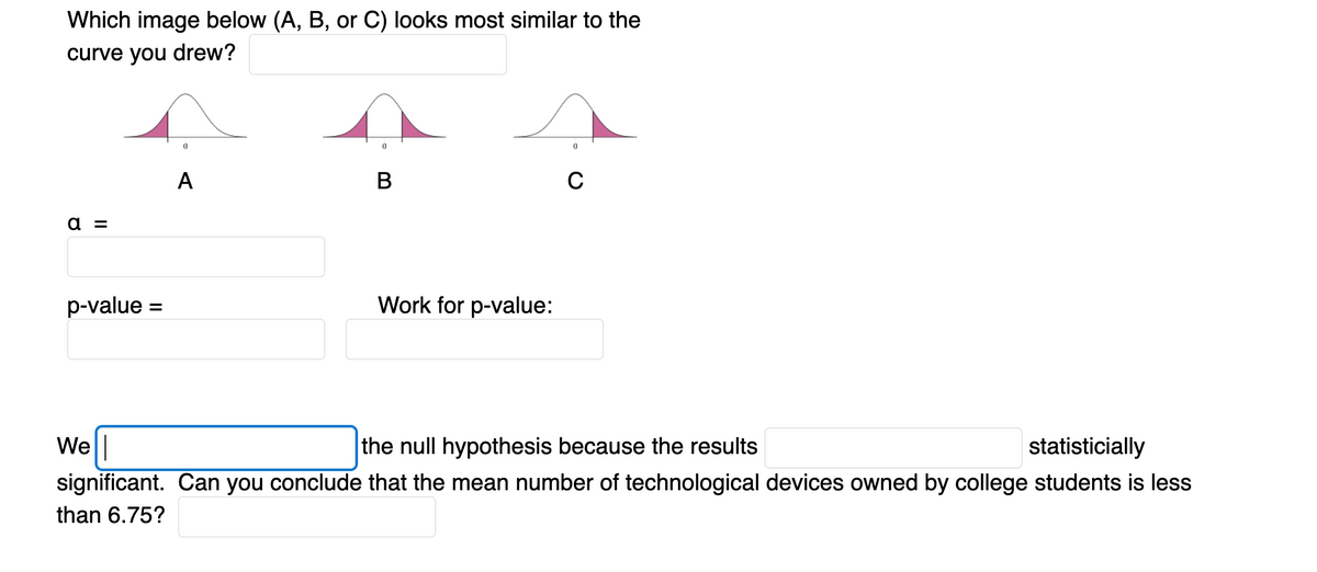 Which image below (A, B, or C) looks most similar to the
curve you drew?
A
В
C
а 3
p-value =
Work for p-value:
We|
significant. Can you conclude that the mean number of technological devices owned by college students is less
the null hypothesis because the results
statisticially
than 6.75?
