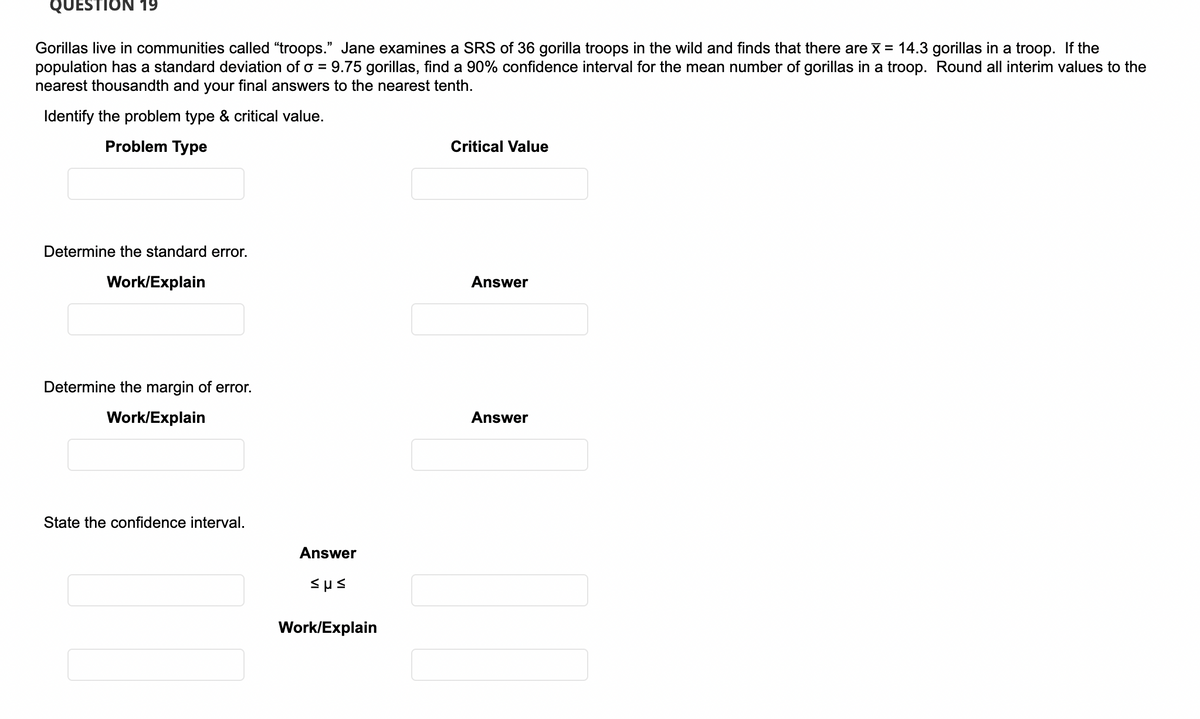 QUESTION 19
Gorillas live in communities called "troops." Jane examines a SRS of 36 gorilla troops in the wild and finds that there are X = 14.3 gorillas in a troop. If the
population has a standard deviation of o =
nearest thousandth and your final answers to the nearest tenth.
9.75 gorillas, find a 90% confidence interval for the mean number of gorillas in a troop. Round all interim values to the
Identify the problem type & critical value.
Problem Type
Critical Value
Determine the standard error.
Work/Explain
Answer
Determine the margin of error.
Work/Explain
Answer
State the confidence interval.
Answer
Sus
Work/Explain
