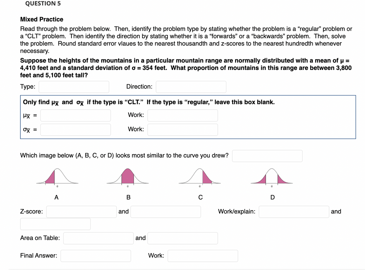 QUESTION 5
Mixed Practice
Read through the problem below. Then, identify the problem type by stating whether the problem is a “regular" problem or
a "CLT" problem. Then identify the direction by stating whether it is a "forwards" or a "backwards" problem. Then, solve
the problem. Round standard error vlaues to the nearest thousandth and z-scores to the nearest hundredth whenever
necessary.
Suppose the heights of the mountains in a particular mountain range are normally distributed with a mean of u =
4,410 feet and a standard deviation of o =
feet and 5,100 feet tall?
354 feet. What proportion of mountains in this range are between 3,800
Туре:
Direction:
Only find py and ox if the type is "CLT." If the type is "regular," leave this box blank.
Hx =
Work:
%3D
Ox =
Work:
Which image below (A, B, C, or D) looks most similar to the curve you drew?
A
D
Z-score:
and
Work/explain:
and
Area on Table:
and
Final Answer:
Work:
