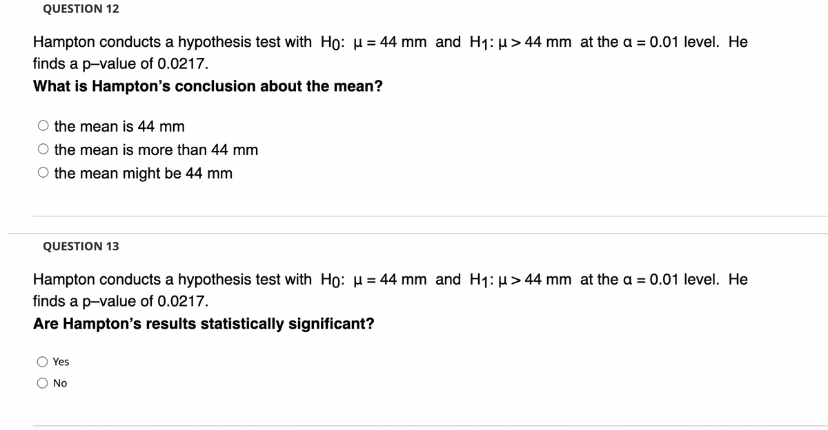 QUESTION 12
Hampton conducts a hypothesis test with Ho: µ= 44 mm and H1: µ> 44 mm at the a = 0.01 level. He
%3D
finds a p-value of 0.0217.
What is Hampton's conclusion about the mean?
the mean is 44 mm
the mean is more than 44 mm
the mean might be 44 mm
QUESTION 13
Hampton conducts a hypothesis test with Ho: µ = 44 mm and H1: µ> 44 mm at the a = 0.01 level. He
%3D
finds a p-value of 0.0217.
Are Hampton's results statistically significant?
Yes
No
