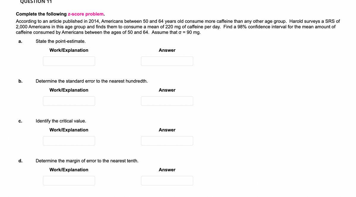 QUEST
11
Complete the following z-score problem.
According to an article published in 2014, Americans between 50 and 64 years old consume more caffeine than any other age group. Harold surveys a SRS of
2,000 Americans in this age group and finds them to consume a mean of 220 mg of caffeine per day. Find a 98% confidence interval for the mean amount of
caffeine consumed by Americans between the ages of 50 and 64. Assume that o = 90 mg.
а.
State the point-estimate.
Work/Explanation
Answer
b.
Determine the standard error to the nearest hundredth.
Work/Explanation
Answer
C.
Identify the critical value.
Work/Explanation
Answer
d.
Determine the margin of error to the nearest tenth.
Work/Explanation
Answer
