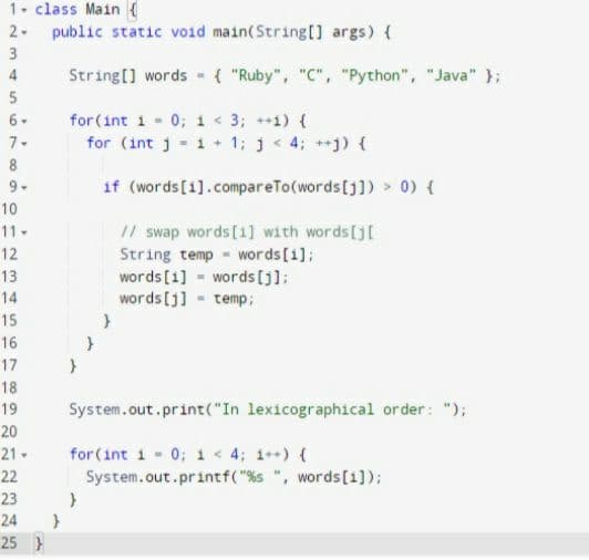 1. class Main (
2. public static void main(String[] args) {
3
4
String[] words - { "Ruby", "C", "Python", "Java" };
for(int i 0; 1 < 3; ++1) {
for (int j - 1+ 1; j< 4; +) {
6-
7-
8
9.
if (words[1].compareTo(words[j]) > 0) {
10
1/ swap words[1] with words[j[
String temp words[i];
words [1] - words []];
words [j] temp;
11-
12
13
14
15
16
17
18
19
System.out.print("In lexicographical order: ");
20
21-
for (int i - 0; 1 < 4; 1++) (
System.out.printf( "%s ", words[1]);
22
23
24
25 }
