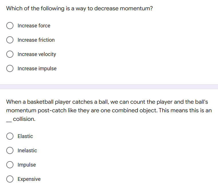 Which of the following is a way to decrease momentum?
Increase force
Increase friction
Increase velocity
Increase impulse
When a basketball player catches a ball, we can count the player and the ball's
momentum post-catch like they are one combined object. This means this is an
collision.
Elastic
Inelastic
Impulse
O Expensive
