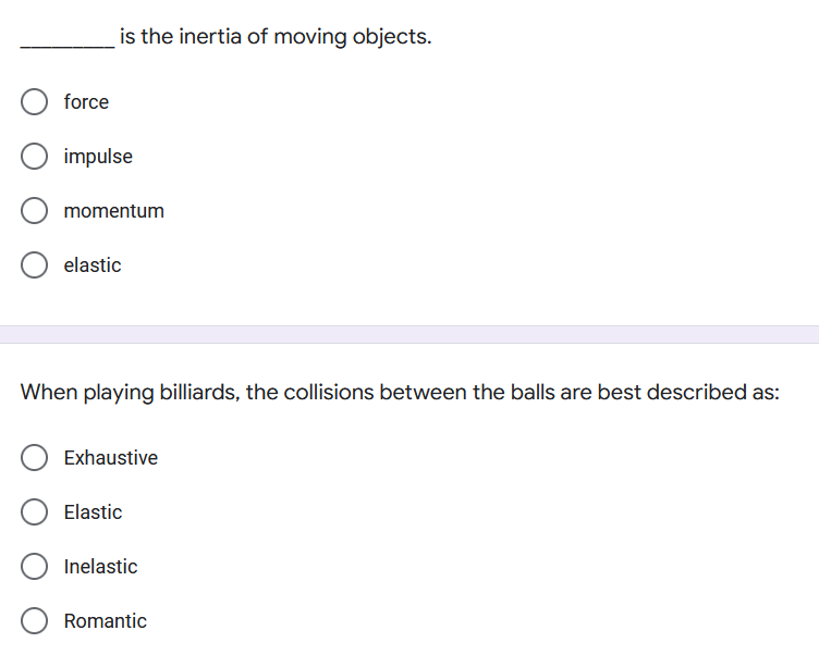 is the inertia of moving objects.
force
impulse
momentum
elastic
When playing billiards, the collisions between the balls are best described as:
Exhaustive
Elastic
Inelastic
Romantic
