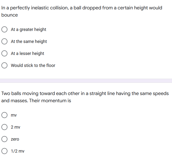 In a perfectly inelastic collision, a ball dropped from a certain height would
bounce
At a greater height
O At the same height
O At a lesser height
Would stick to the floor
Two balls moving toward each other in a straight line having the same speeds
and masses. Their momentum is
mv
O 2 mv
zero
1/2 mv
