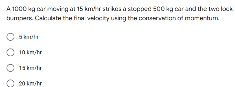 A 1000 kg car moving at 15 km/hr strikes a stopped 500 kg car and the two lock
bumpers. Calculate the final velocity using the conservation of momentum.
5 km/hr
10 km/hr
15 km/hr
20 km/hr
