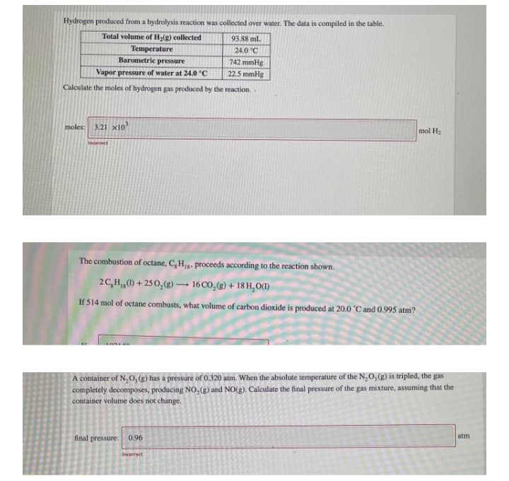 Hydrogen produced from a hydrolysis reaction was collected over water. The data is compiled in the table.
Total volume of H-(g) collected
93.88 ml
Temperature
Barometric pressure
24.0 °C
742 mmHg
22.5 mmHg
Vapor pressure of water at 24.0 °C
Calculate the moles of hydrogen gas produced by the reaction.
moles: 3.21 x10
mol H2
The combustion of octane, C, H,. proceeds according to the reaction shown.
2C,H,0) + 250,(g) – 16 CO,(g) + 18 H,O(1)
If 514 mol of octane combusts, what volume of carbon dioxide is produced at 20.0 °C and 0.995 atm?
A container of N,0,() has a pressure of 0.320 atm. When the absolute temperature of the N,0,() is tripled, the gas
completely decomposes, producing NO, (g) and NO(g). Calculate the final pressure of the gas mixture, assuming that the
container volume does not change.
atm
final pressure: 0.96
Incorect
