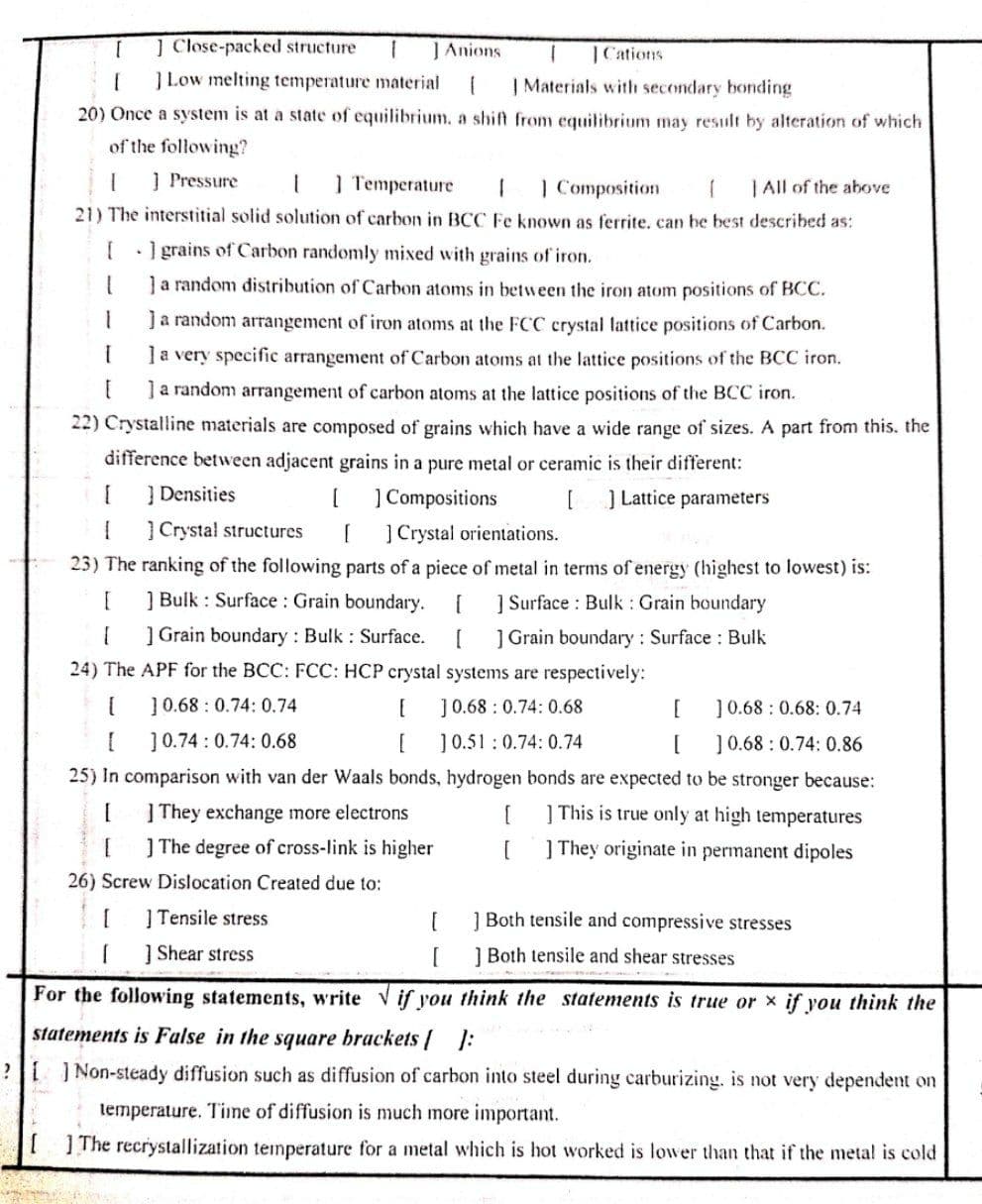 ] Close-packed structure
JAnions
|Cations
]Low melting temperature material
| Materials with secondary bonding
20) Once a system is at a state of equilibrium, a shift from equilibrium may result by alteration of which
of the following?
Į Pressure
] Temperature
| All of the above
21) The interstitial solid solution of carbon in BCC Fe known as ferrite. can be best described as:
1 Composition
[ I grains of Carbon randomly mixed with grains of iron.
Ja random distribution of Carbon atoms in between the iron atom positions of BCC.
Ja random arrangement of iron atoms at the FCC crystal lattice positions of Carbon.
Ja very specific arrangement of Carbon atoms at the lattice positions of the BCC iron.
Ja random arrangement of carbon atoms at the lattice positions of the BCC iron.
22) Crystalline materials are composed of grains which have a wide range of sizes. A part from this. the
difference between adjacent grains in a pure metal or ceramic is their different:
| Densities
] Compositions
] Crystal orientations.
23) The ranking of the following parts of a piece of metal in terms of energy (highest to lowest) is:
[
]Lattice parameters
] Crystal structures
] Bulk : Surface : Grain boundary.
] Surface : Bulk : Grain boundary
] Grain boundary : Bulk : Surface.
] Grain boundary : Surface : Bulk
24) The APF for the BCC: FCC: HCP crystal systems are respectively:
10.68 : 0.74: 0.74
J0.68 : 0.74: 0.68
[
]0.68 : 0.68: 0.74
]0.51 : 0.74: 0.74
25) In comparison with van der Waals bonds, hydrogen bonds are expected to be stronger because:
]0.74 : 0.74: 0.68
[
]0.68 : 0.74: 0.86
| They exchange more electrons
] This is true only at high temperatures
] The degree of cross-link is higher
] They originate in permanent dipoles
26) Screw Dislocation Created due to:
| Tensile stress
1 Both tensile and compressive stresses
1 Shear stress
1 Both tensile and shear stresses
For the following statements, write V if you think the statements is true or x if you think the
statements is False in the square brackets | :
? ] Non-steady diffusion such as diffusion of carbon into steel during carburizing. is not very dependent on
temperature. Tine of diffusion is much more important.
IThe recrystallization temperature for a metal which is hot worked is lower than that if the metal is cold
