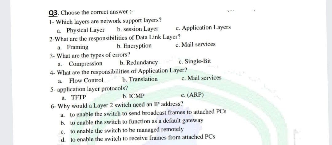 Q3. Choose the correct answer :-
1- Which layers are network support layers?
a. Physical Layer
b. session Layer
c. Application Layers
2-What are the responsibilities of Data Link Layer?
a. Framing
b. Encryption
c. Mail services
3- What are the types of errors?
a. Compression
b. Redundancy
c. Single-Bit
4- What are the responsibilities of Application Layer?
a. Flow Control
b. Translation
c. Mail services
5- application layer protocols?
a. TFTP
b. ICMP
c. (ARP)
6- Why would a Layer 2 switch need an IP address?
a. to enable the switch to send broadcast frames to attached PCs
b. to enable the switch to function as a default gateway
C.
to enable the switch to be managed remotely
d. to enable the switch to receive frames from attached PCs