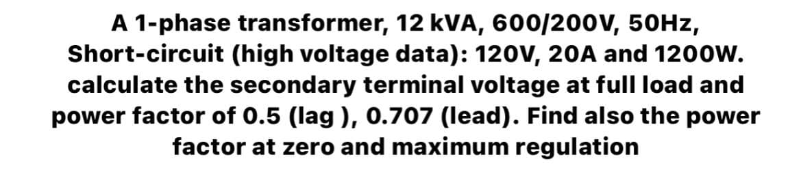 A 1-phase transformer, 12 kVA, 600/200V, 50Hz,
Short-circuit (high voltage data): 120V, 20A and 1200W.
calculate the secondary terminal voltage at full load and
power factor of 0.5 (lag), 0.707 (lead). Find also the power
factor at zero and maximum regulation