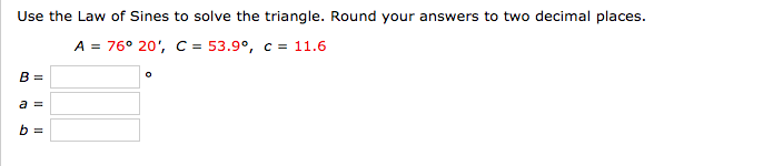 Use the Law of Sines to solve the triangle. Round your answers to two decimal places.
A = 76° 20', C = 53.9°, c = 11.6
B =
a =
b =
