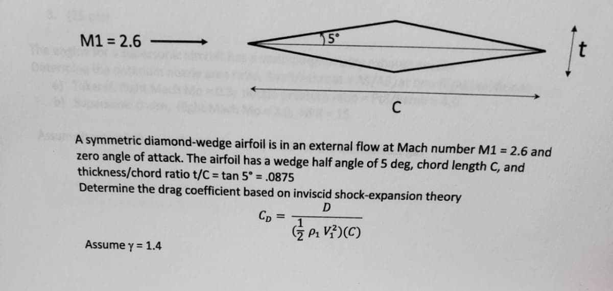 M1 = 2.6
5°
t
C
A symmetric diamond-wedge airfoil is in an external flow at Mach number M1 = 2.6 and
zero angle of attack. The airfoil has a wedge half angle of 5 deg, chord length C, and
thickness/chord ratio t/C= tan 5° = .0875
Determine the drag coefficient based on inviscid shock-expansion theory
D
CD
=
(P₁ V²) (C)
Assume y = 1.4