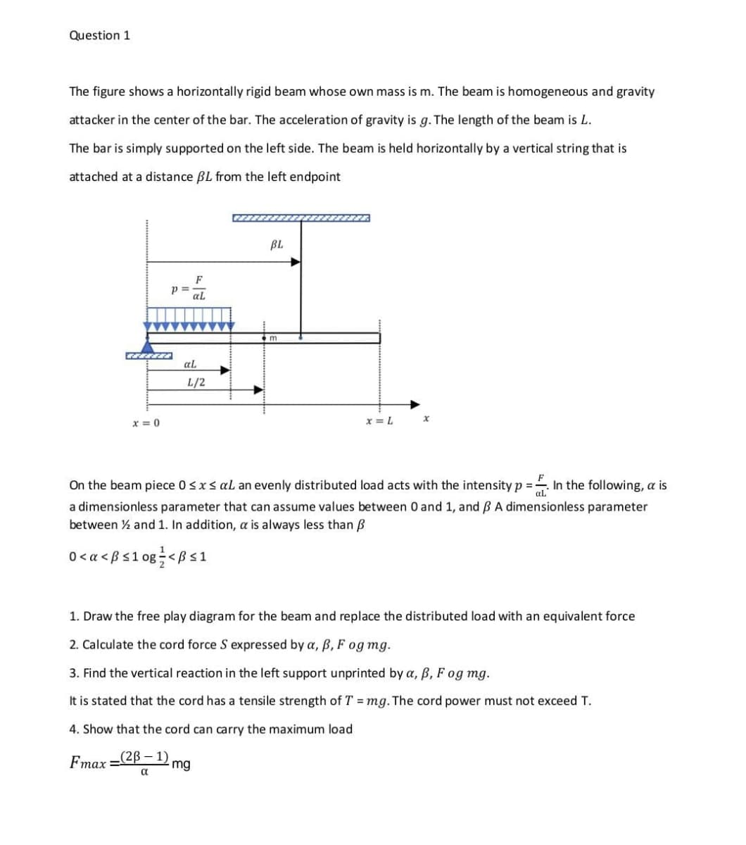 Question 1
The figure shows a horizontally rigid beam whose own mass is m. The beam is homogeneous and gravity
attacker in the center of the bar. The acceleration of gravity is g. The length of the beam is L.
The bar is simply supported on the left side. The beam is held horizontally by a vertical string that is
attached at a distance BL from the left endpoint
BL
F
p =
al
al
L/2
x = 0
x = L
On the beam piece 0 <x< al an evenly distributed load acts with the intensity p =- In the following, a is
%3D
a dimensionless parameter that can assume values between 0 and 1, and BA dimensionless parameter
between ½ and 1. In addition, a is always less than B
0< a < ßs1 og÷<ßs1
1. Draw
free play diagram
the beam and replace the distributed load
an equivalent force
2. Calculate the cord force S expressed by a, B, F og mg.
3. Find the vertical reaction in the left support unprinted by a, ß, F og mg.
It is stated that the cord has a tensile strength of T = mg. The cord power must not exceed T.
4. Show that the cord can carry the maximum load
Fmax
-(2B – 1)
mg
