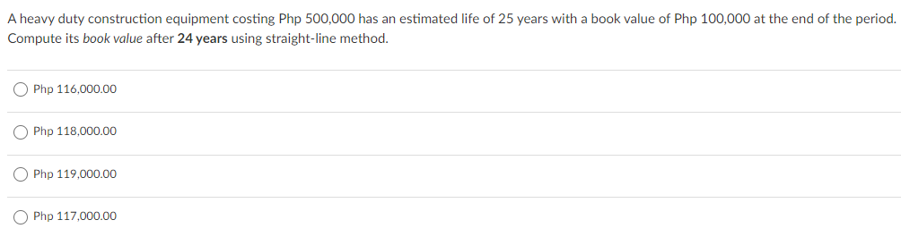 A heavy duty construction equipment costing Php 500,000 has an estimated life of 25 years with a book value of Php 100,000 at the end of the period.
Compute its book value after 24 years using straight-line method.
O Php 116,000.00
O Php 118,000.00
Php 119,000.00
Php 117,000.00
