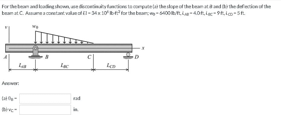 For the beam and loading shown, use discontinuity functions to compute (a) the slope of the beam at B and (b) the deflection of the
bearn at C. Assume a constant value of EI = 34 x 106 lb-ft² for the bear; wo = 6400 lb/ft, LAB= 4.0 ft. LBC = 9ft,Lco=5 ft.
LAB
Answer:
(a) 8B =
(b) vc=
Wo
B
LBC
rad
in.
LCD
D
X