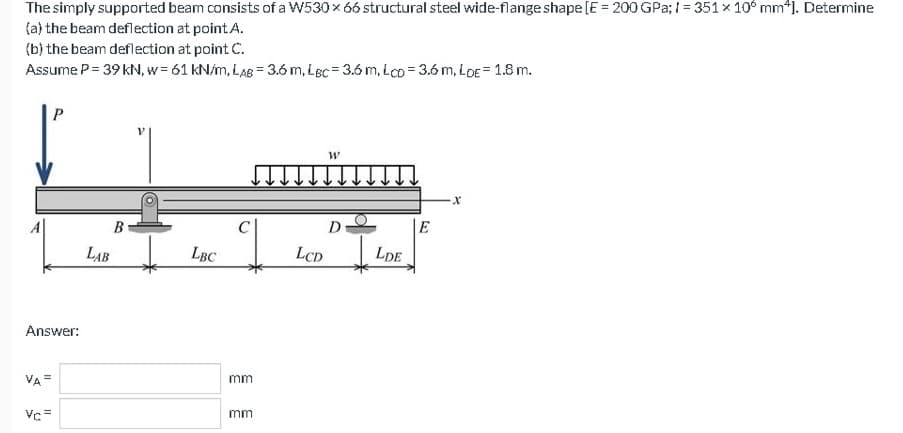 The simply supported beam consists of a W530 × 66 structural steel wide-flange shape [E = 200 GPa; 1=351 x 100 mm*]. Determine
(a) the beam deflection at point A.
(b) the beam deflection at point C.
Assume P = 39 kN, w=61 kN/m, LAB 3.6 m, Lec-3.6 m, LCD 3.6 m, LDE = 1.8 m.
Answer:
VA=
P
Vc=
B
LAB
LBC
C
mm
mm
LCD
W
D
LDE
E
X