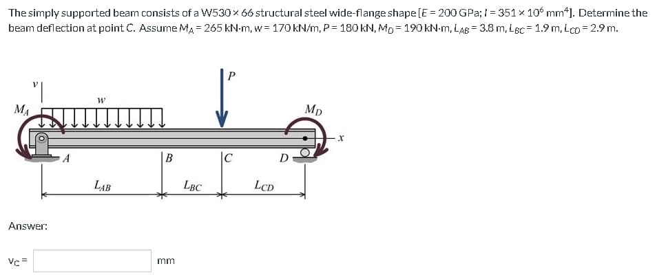 The simply supported beam consists of a W530 × 66 structural steel wide-flange shape [E = 200 GPa; 1= 351 x 10 mm4]. Determine the
beam deflection at point C. Assume MA = 265 kN-m, w 170 kN/m, P = 180 kN, Mp= 190 kN-M, LAB = 3.8 m, LBC= 1.9 m. Lco = 2.9 m.
MA
"|
Answer:
Vc=
W
LAB
B
mm
LBC
P
LCD
D
MD
X