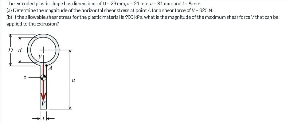 The extruded plastic shape has dimensions of D = 23 mm, d = 21 mm, a = 81 mm, and t = 8 mm.
(a) Determine the magnitude of the horizontal shear stress at point A for a shear force of V = 325 N.
(b) If the allowable shear stress for the plastic material is 900 kPa, what is the magnitude of the maximum shear force V that can be
applied to the extrusion?
D d
Z
+
A
V
dik
a