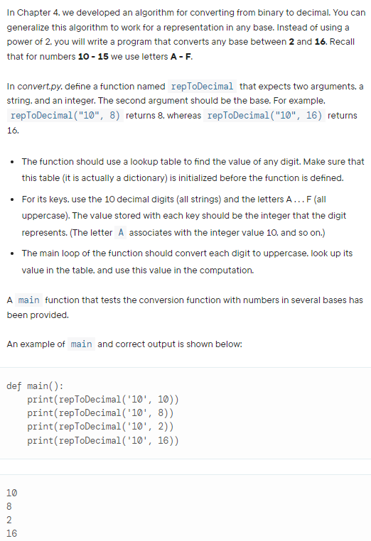 In Chapter 4. we developed an algorithm for converting from binary to decimal. You can
generalize this algorithm to work for a representation in any base. Instead of using a
power of 2. you will write a program that converts any base between 2 and 16. Recall
that for numbers 10 - 15 we use letters A - F.
In convert.py. define a function named repToDecimal that expects two arguments, a
string. and an integer. The second argument should be the base. For example.
repToDecimal ("10", 8) returns 8, whereas repToDecimal("10", 16) returns
16.
• The function should use a lookup table to find the value of any digit. Make sure that
this table (it is actually a dictionary) is initialized before the function is defined.
• For its keys, use the 10 decimal digits (all strings) and the letters A...F (all
uppercase). The value stored with each key should be the integer that the digit
represents. (The letter A associates with the integer value 10, and so on.)
The main loop of the function should convert each digit to uppercase. look up its
value in the table. and use this value in the computation.
A main function that tests the conversion function with numbers in several bases has
been provided.
An example of main and correct output is shown below:
def main():
print(repToDecimal('10', 10))
print(repToDecimal ('10', 8))
print(repToDecimal('10', 2))
print(repToDecimal('10', 16))
10
16
