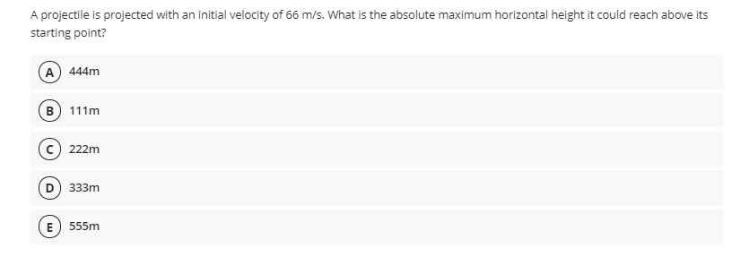 A projectile is projected with an initial velocity of 66 m/s. What is the absolute maximum horizontal height it could reach above its
starting point?
A 444m
B) 111m
222m
D) 333m
E) 555m
