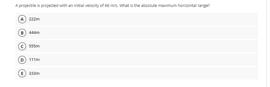 A projectile is projected with an initial velocity of 66 m/s. What is the absolute maximum horizontal range?
A 222m
B) 444m
c) 555m
D) 111m
E
333m
